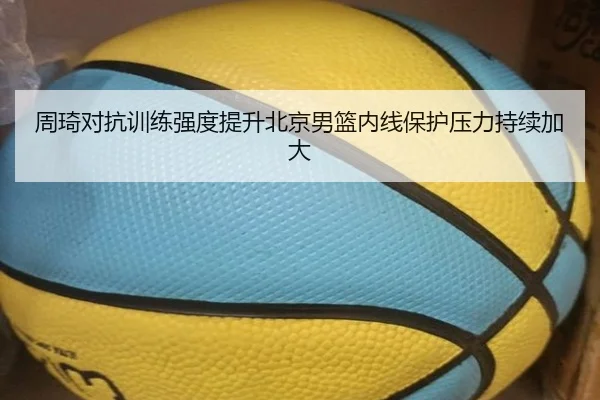 周琦对抗训练强度提升北京男篮内线保护压力持续加大